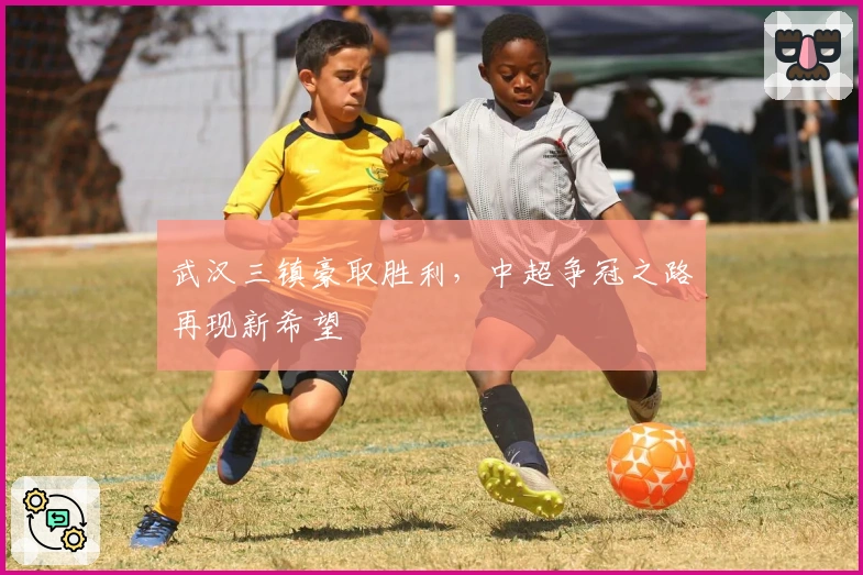 武汉三镇豪取胜利，中超争冠之路再现新希望