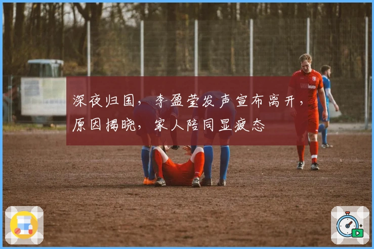 深夜归国，李盈莹发声宣布离开，原因揭晓，家人陪同显疲态