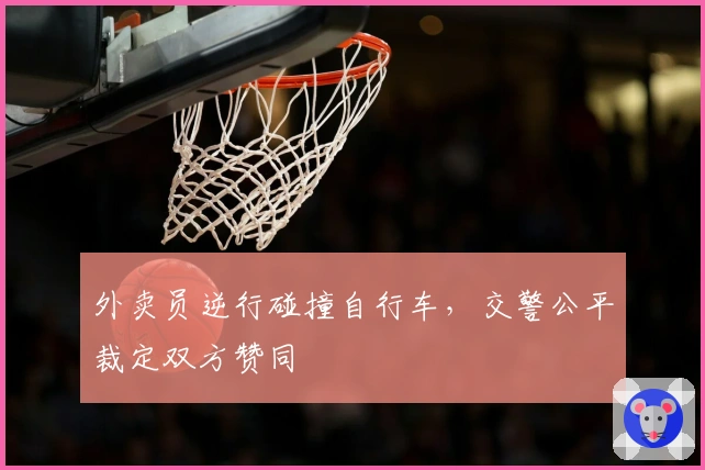 外卖员逆行碰撞自行车，交警公平裁定双方赞同