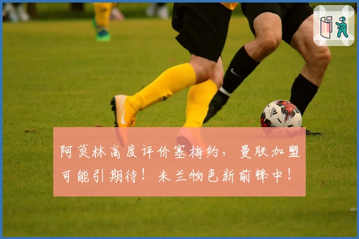 阿莫林高度评价塞梅约，曼联加盟可能引期待！米兰物色新前锋中！