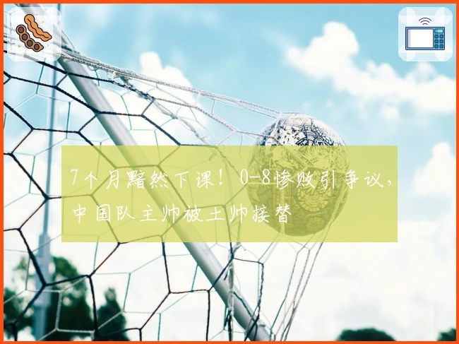 7个月黯然下课！0-8惨败引争议，中国队主帅被土帅接替