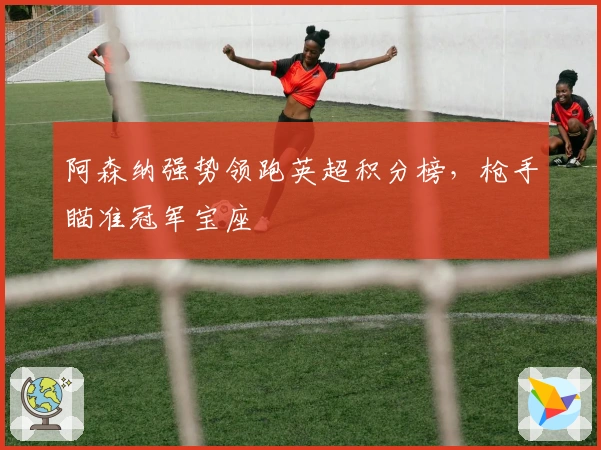 阿森纳强势领跑英超积分榜，枪手瞄准冠军宝座