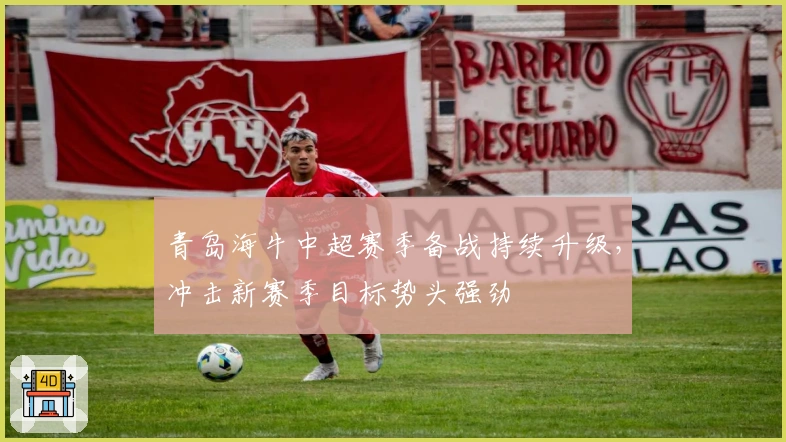 青岛海牛中超赛季备战持续升级，冲击新赛季目标势头强劲