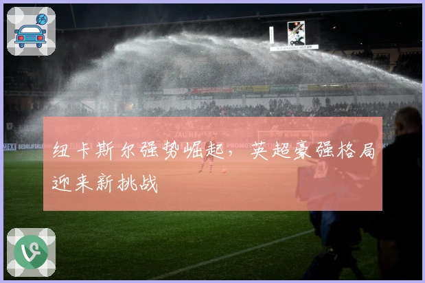 纽卡斯尔强势崛起，英超豪强格局迎来新挑战