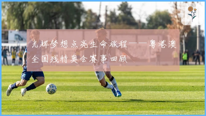 光辉梦想点亮生命旅程——粤港澳全国残特奥会赛事回顾