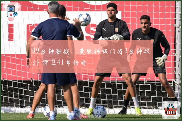 99分钟激战！曼联神级门将3分钟双扑 捍卫41年传奇