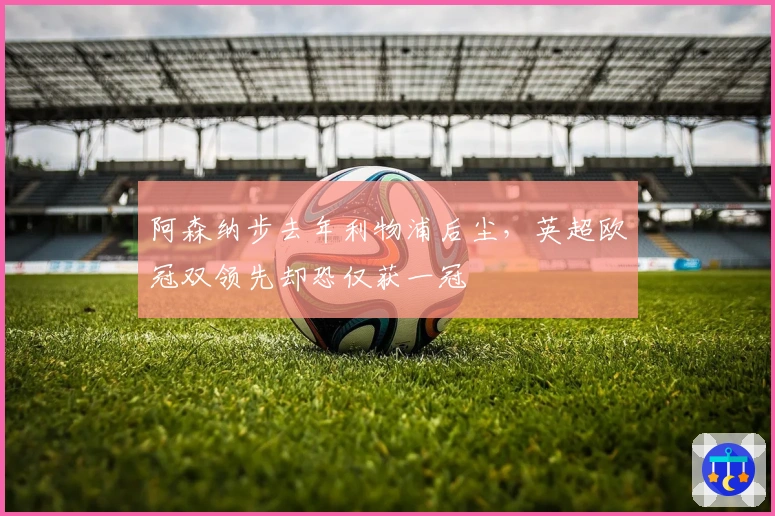 阿森纳步去年利物浦后尘，英超欧冠双领先却恐仅获一冠