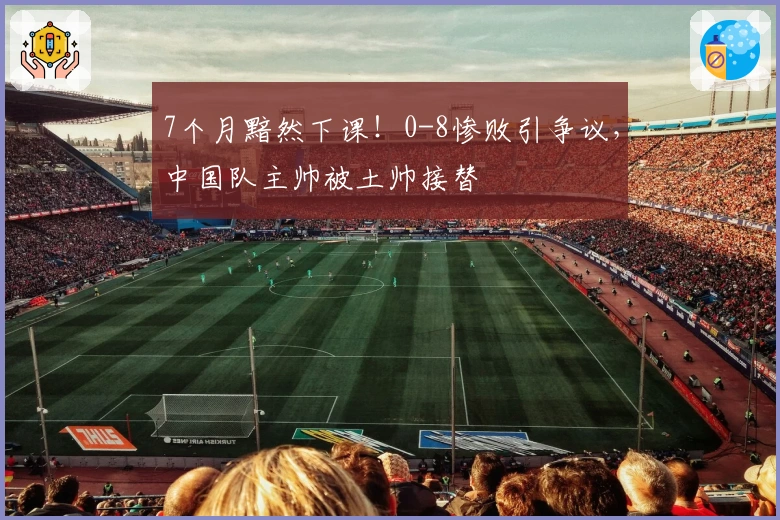 7个月黯然下课！0-8惨败引争议，中国队主帅被土帅接替